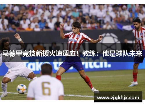 马德里竞技新援火速适应！教练：他是球队未来